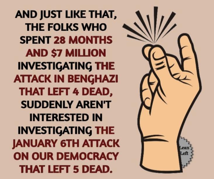 AND JUST LIKE THAT V THE FOLKS WHO SPENT 28 MONTHS 4 AND 7 MILLION INVESTIGATING THE ATTACK IN BENGHAZI THAT LEFT 4 DEAD SUDDENLY ARENT INTERESTED IN INVESTIGATING THE JANUARY 6TH ATTACK ON OUR DEMOCRACY THAT LEFT 5 DEAD