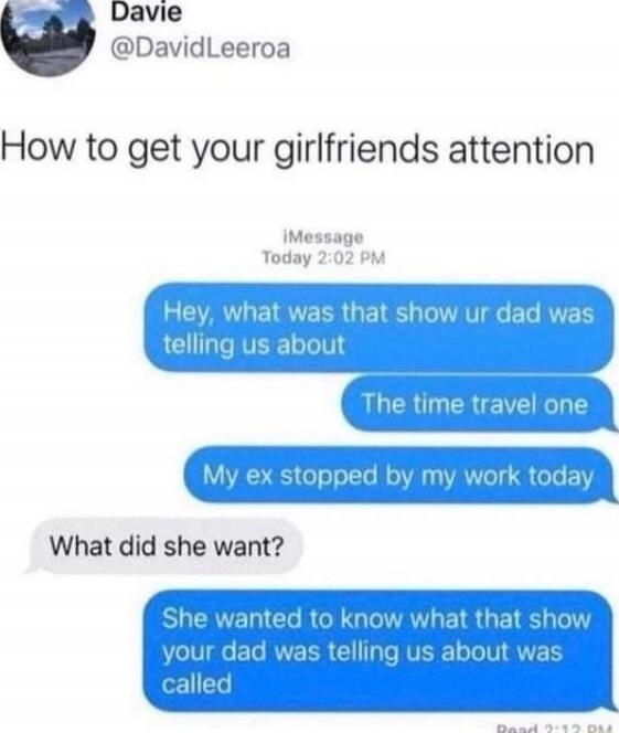 How to get your girlfriends attention

Hey, what was that show ur dad was telling us about
The time travel one
My ex stopped by my work today
What did she want?
She wanted to know what that show your dad was telling us about was called