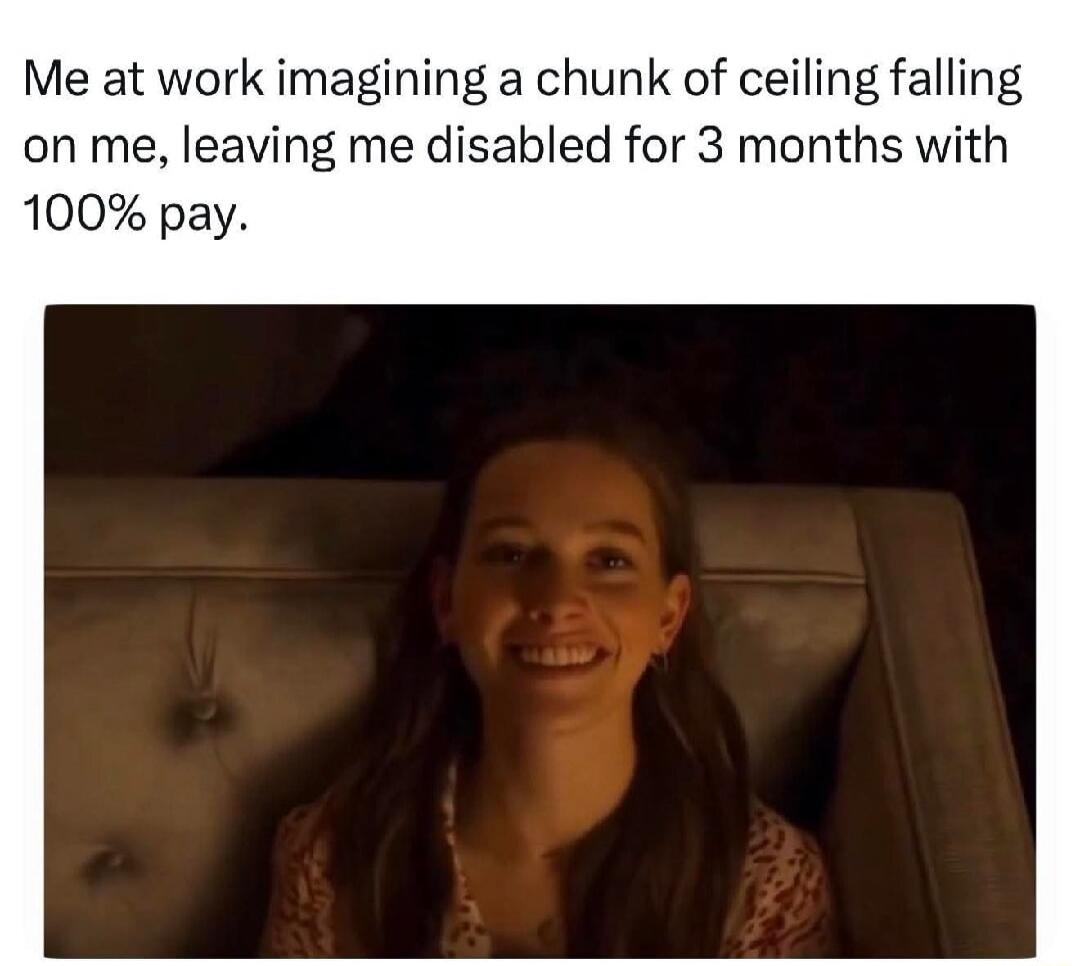 Me at work imagining a chunk of ceiling falling on me, leaving me disabled for 3 months with 100% pay.