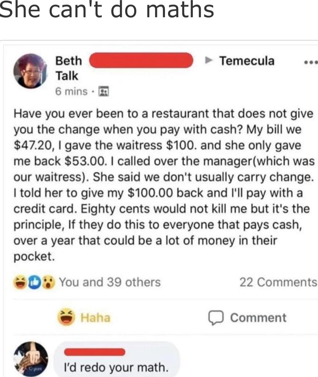 She cant do maths Talk 6 mins seth EIED Temecula Have you ever been to a restaurant that does not give you the change when you pay with cash My bill we 4720 gave the waitress 100 and she only gave me back 5300 called over the managerwhich was our waitress She said we dont usually carry change I told her to give my 10000 back and Ill pay with a credit card Eighty cents would not kill me but its the