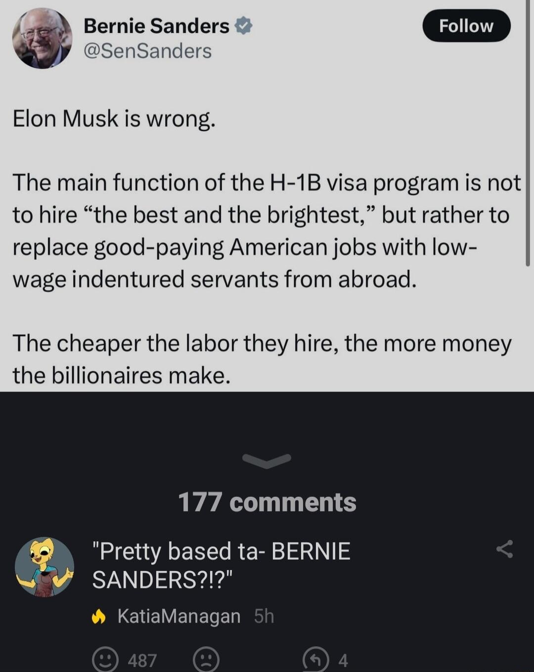 SenSanders Bernie Sanders D Elon Musk is wrong The main function of the H 1B visa program is not to hire the best and the brightest but rather to replace good paying American jobs with low wage indentured servants from abroad The cheaper the labor they hire the more money the billionaires make 177 comments Pretty based ta BERNIE Sv SANDERS KatiaManagan