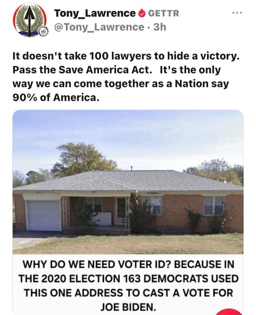 Tony_Lawrence GETTR @Tony_Lawrence · 3h It doesn't take 100 lawyers to hide a victory. Pass the Save America Act. It's the only way we can come together as a Nation say 90% of America. WHY DO WE NEED VOTER ID? BECAUSE IN THE 2020 ELECTION 163 DEMOCRATS USED THIS ONE ADDRESS TO CAST A VOTE FOR JOE BIDEN.