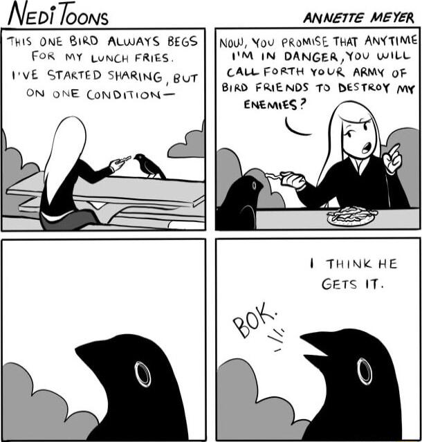 Neni Toons ANNETTE MEYER THiS ONE BIRD ALWAYS BEGS FOR MY LuNCH FRIES 1VE STAKTED SHARING gut ON ONE CoNDITION o Nou You PROMISE THAT ANYTIME M IN DANGER You wilL CALL FORTH YoUR ARMY oF BIRD FRIENDS TO DESTROY my ENEMIES L THINK HE GETS IT