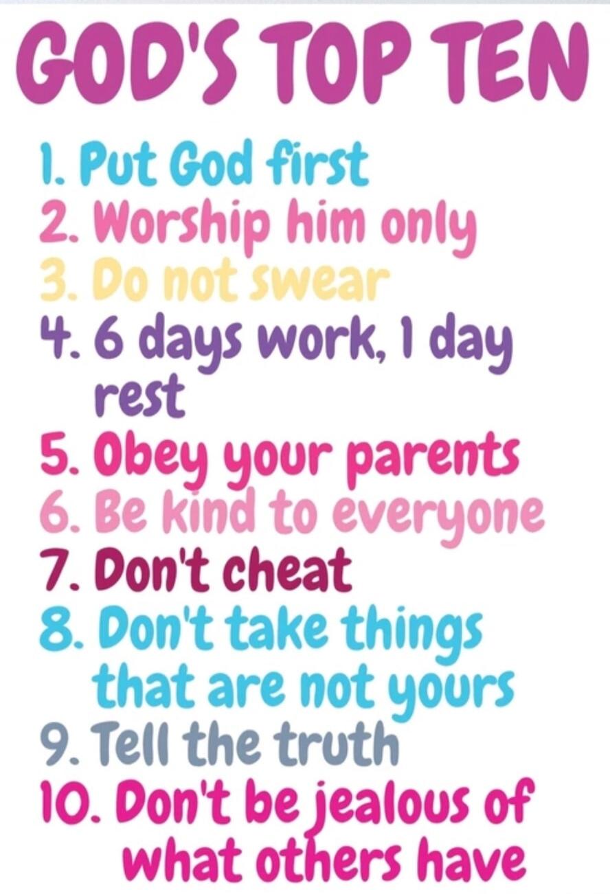 GOD'S TOP TEN 1. Put God first 2. Worship him only 3. Do not swear 4. 6 days work, 1 day rest 5. Obey your parents 6. Be kind to everyone 7. Don't cheat 8. Don't take things that are not yours 9. Tell the truth 10. Don't be jealous of what others have