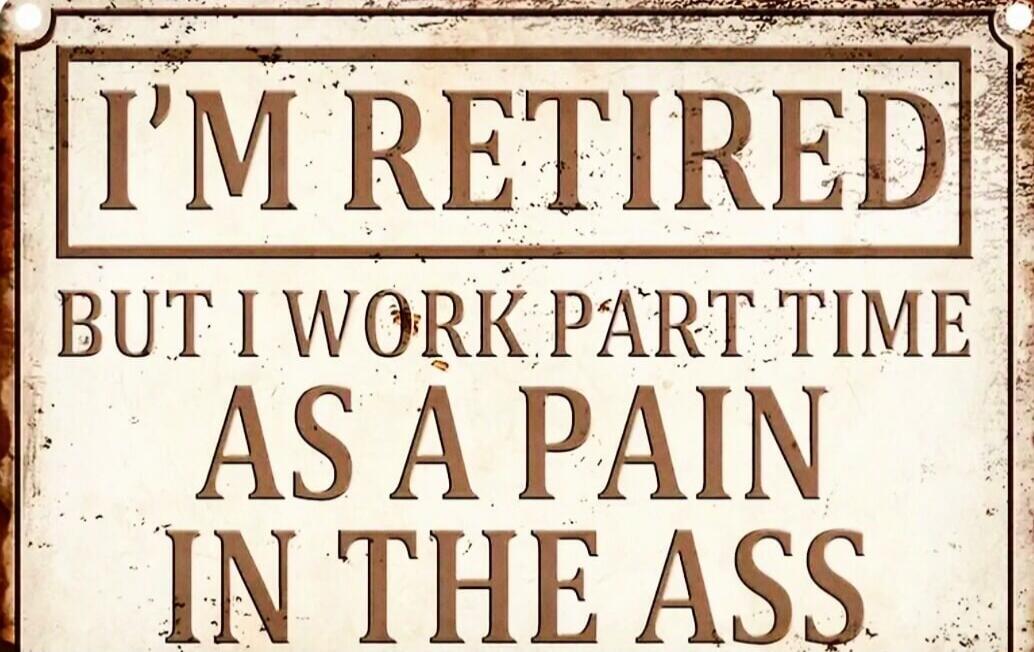 I'M RETIRED BUT I WORK PART TIME AS A PAIN IN THE ASS