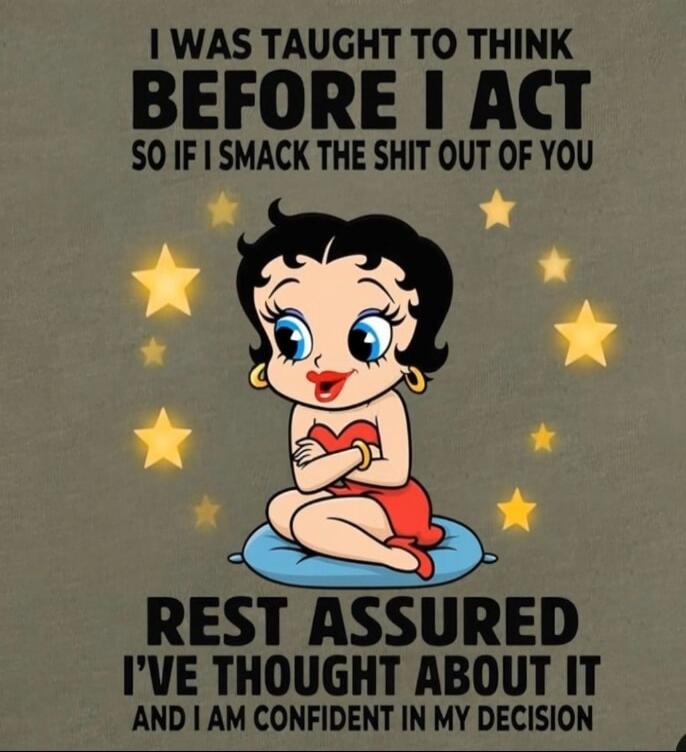I WAS TAUGHT TO THINK BEFORE I ACT SO IF I SMACK THE SHIT OUT OF YOU REST ASSURED I'VE THOUGHT ABOUT IT AND I AM CONFIDENT IN MY DECISION