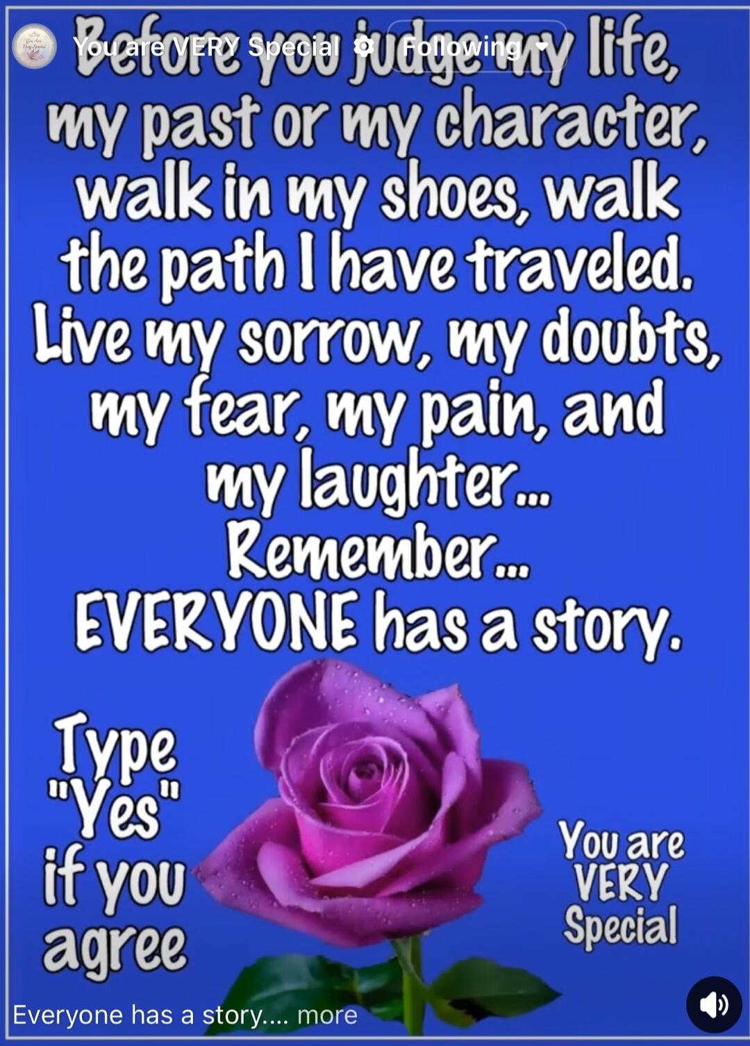 Before you judge my life, my past or my character, walk in my shoes, walk the path I have traveled. Live my sorrow, my doubts, my fear, my pain, and my laughter... Remember... EVERYONE has a story. Type 