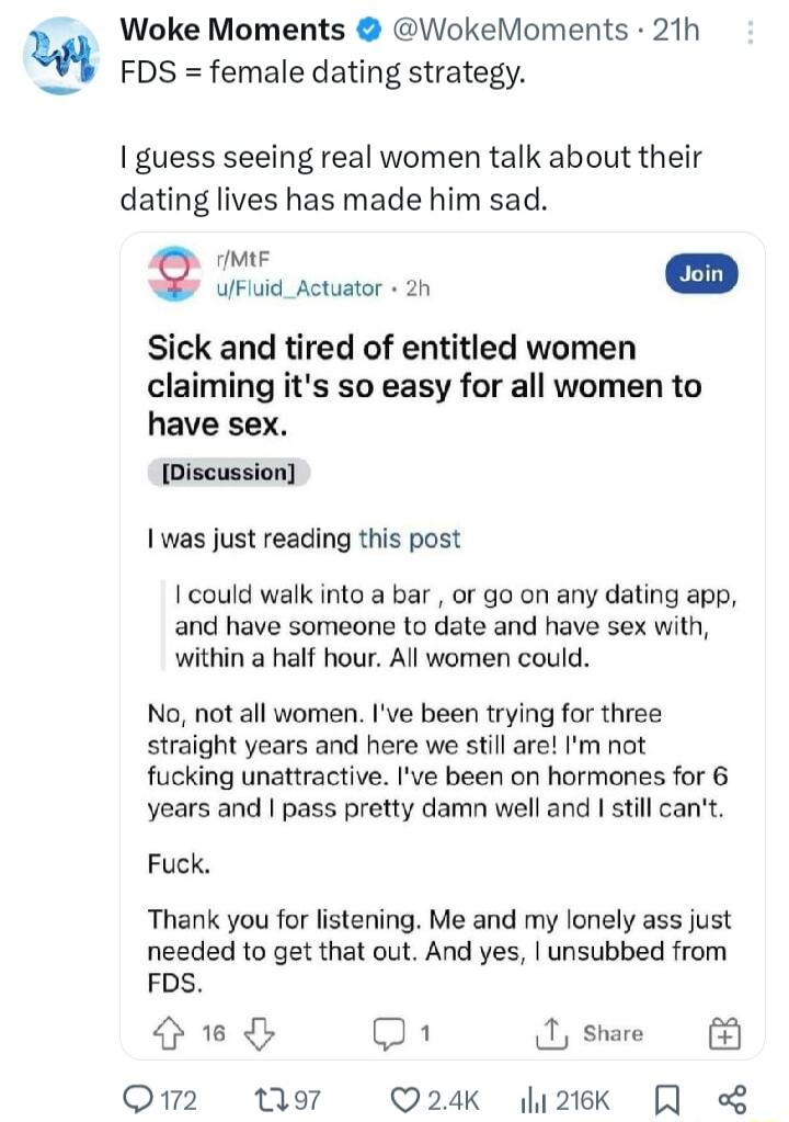 Woke Moments WokeMoments 21h FDS female dating strategy guess seeing real women talk about their dating lives has made him sad IMIF ulFluid_Actuator 2h Sick and tired of entitled women claiming its so easy for all women to have sex Discussion 1 was just reading this post I could walk into a bar or go on any dating app and have someone to date and have sex with within a half hour All women could No