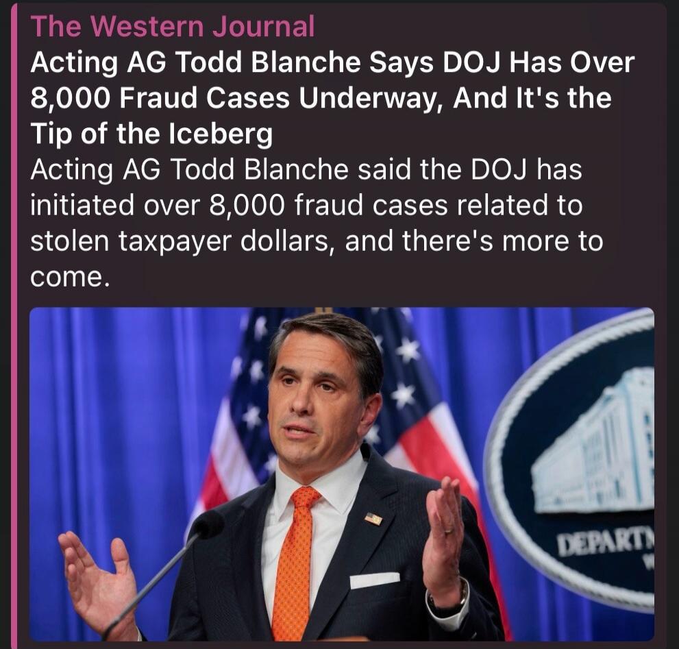 The Western Journal. Acting AG Todd Blanche Says DOJ Has Over 8,000 Fraud Cases Underway, And It's the Tip of the Iceberg. Acting AG Todd Blanche said the DOJ has initiated over 8,000 fraud cases related to stolen taxpayer dollars, and there's more to come.