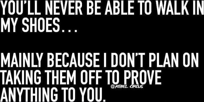 YOU'LL NEVER BE ABLE TO WALK IN MY SHOES... MAINLY BECAUSE I DON'T PLAN ON TAKING THEM OFF TO PROVE ANYTHING TO YOU.