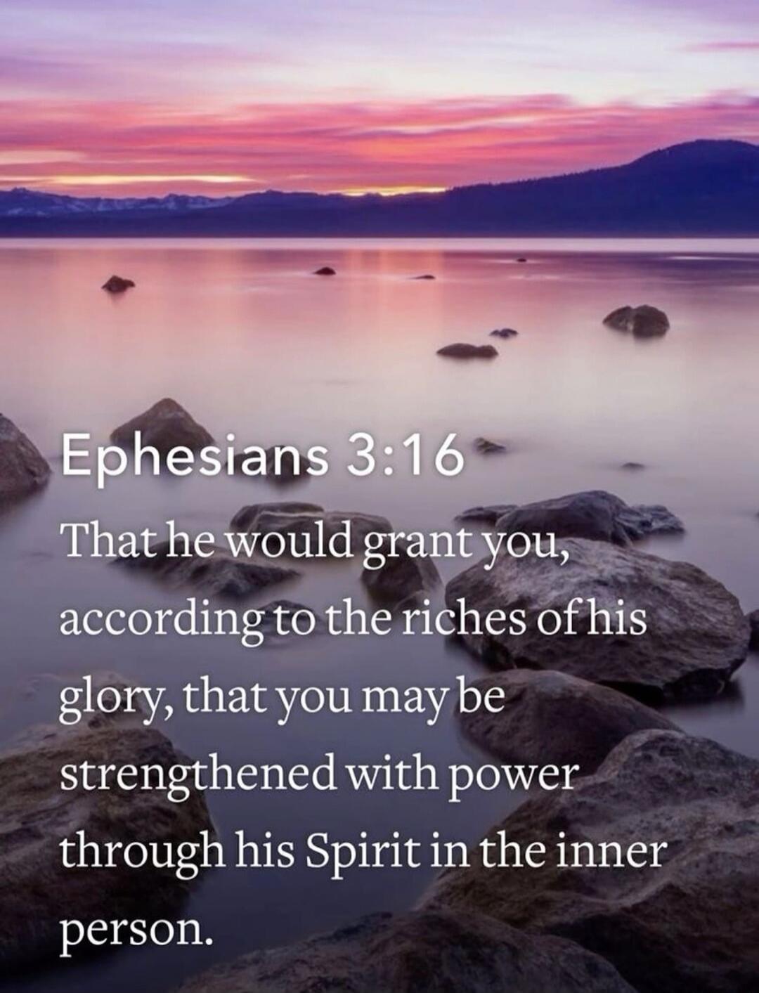 Ephesians 3:16
That he would grant you,
according to the riches of his glory, that you may be
strengthened with power
through his Spirit in the inner
person.