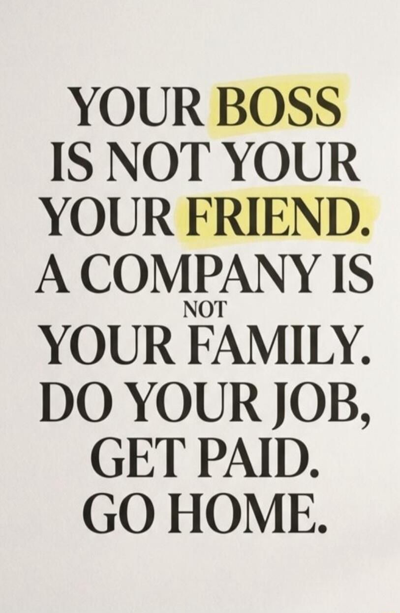 YOUR BOSS IS NOT YOUR FRIEND. A COMPANY IS NOT YOUR FAMILY. DO YOUR JOB, GET PAID. GO HOME.