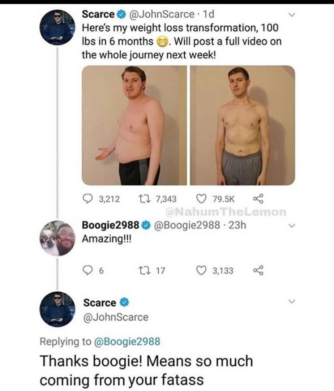 Scarce JohnScarce 1d Heres my weight loss transformation 100 Ibs in 6 months 5 Will post a full video on the whole journey next week Qazz M738 Q75 o Boogie2988 B00gie2988 23h Amazing Qs a VEIE R Scarce JohnScarce Replying to Boogie2988 Thanks boogie Means so much coming from your fatass