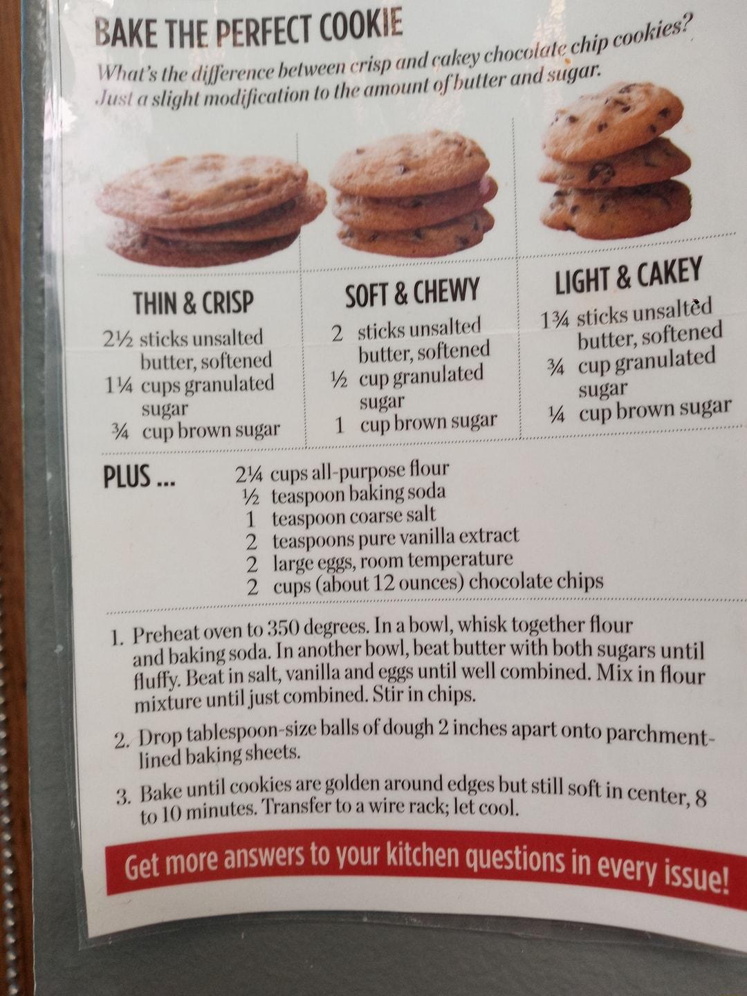 BAKE THE PERFECT COOKIE 1 Vhats the difference between crisp and ltlflV choco s wst a slight modification to the amount of butter and sugar 4 ate chip cookis THNGRISP SOFTCHEWY 1 sticks unsaltd 2V sticksunsalted 2 sticks unsalted e butter softened hutter softened hutter softcncd 1 cups granulated 2 cup granulated cup granulate sugar sugar sugar cupbrownsugar 1 cup brownsugar Y4 cup hrown sugar PLU