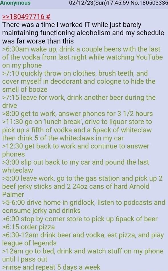 Anonymous 1021223Sun174559 No180503336 2180497716 There was a time worked IT while just barely maintaining functioning alcoholism and my schedule was far worse than this 630am wake up drink a couple beers with the last of the vodka from last night while watching YouTube on my phone 710 quickly throw on clothes brush teeth and cover myself in deodorant and cologne to hide the smell of booze 715 lea