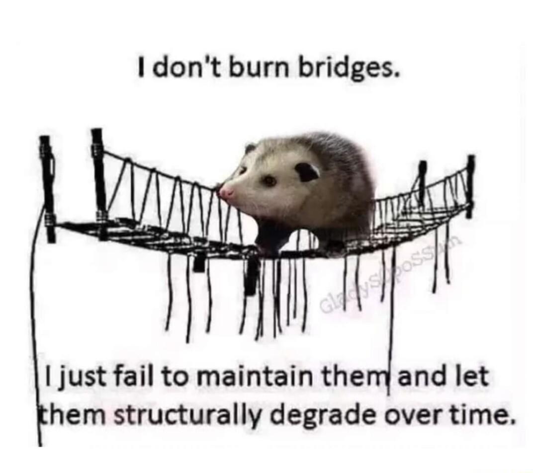 I dont burn bridges just fail to maintain them and let hem structurally degrade over time