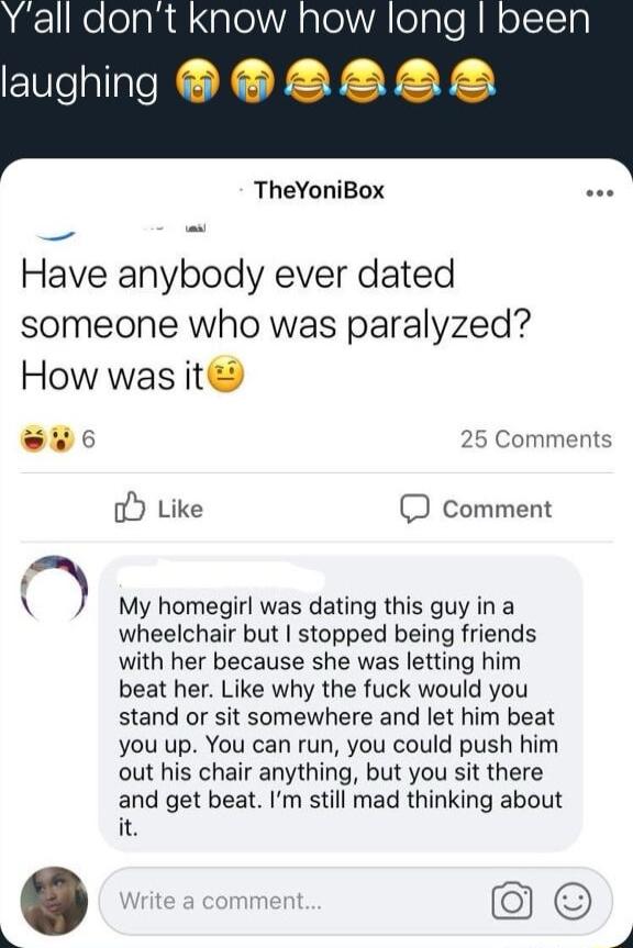 Lzl Ko elaR alelA alelV A egle R M oIISTy Elelallate i TheYoniBox e Have anybody ever dated someone who was paralyzed How was it L 25 Comments oY Like D Comment f L My homegirl was dating this guy in a wheelchair but stopped being friends with her because she was letting him beat her Like why the fuck would you stand or sit somewhere and let him beat you up You can run you could push him out his c