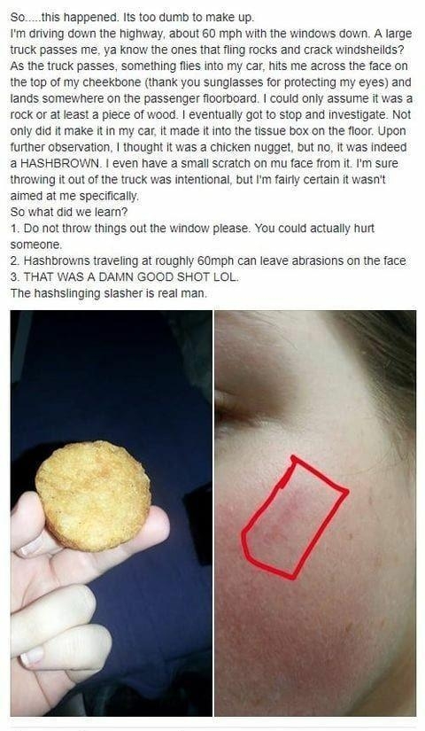 Sothis happened Iis too dumb to make up m driving down the highway about 60 mph with the windows down A large truck passes me ya know the ones that fling rocks and crack windsheilds As the truck passes something flis into my car hits me across the face on the top of my cheekbone thank you sunglasses for protecting my eyes and fands somewnere on the passenger floorboard could only assume it was a r