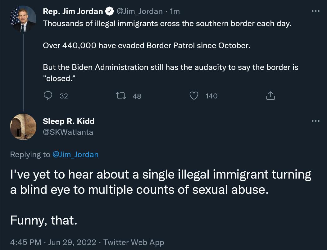 Rep Jim Jordan i Jorcan 1 Thousands of legal mmigants cross the southern order oach day Over 440000 have evaded Border Patrol since October But the Biden Administration stil has the audacity to say the border is closed 0w Qe O o o Sleep R Kidd SKWatl Replying to Jim_Jordan Ive yet to hear about a single illegal immigrant turning a blind eye to multiple counts of sexual abuse Funny that A Jun 28 20
