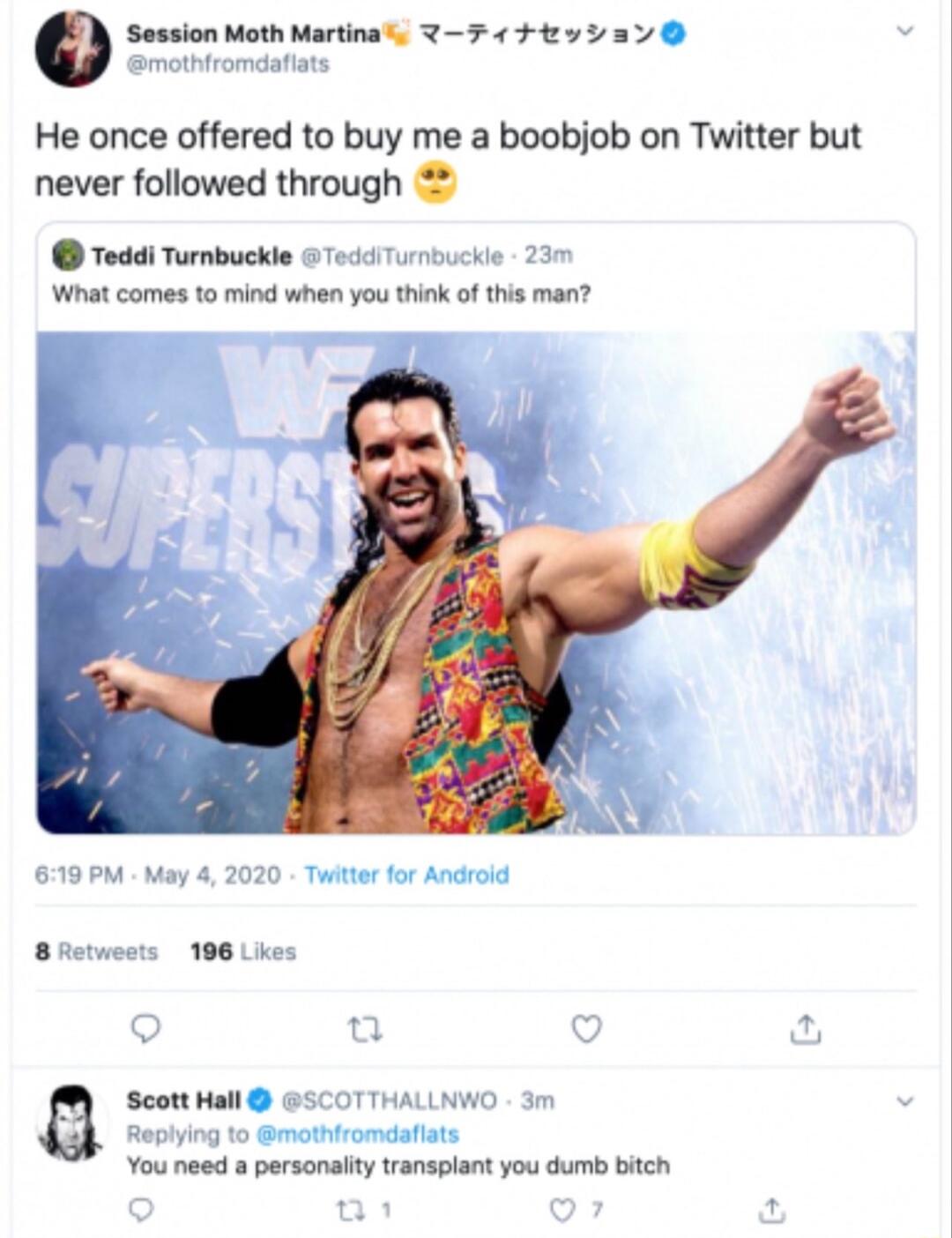 Session Moth Martina mothiromdaiats He once offered to buy me a boobjob on Twitter but never followed through Teddi Turnbuckle Tedd Turmbuckle 23m What comes to mind when you think of this man 619 PM May 4 2020 Twiter for Android 8 Retwests 196 Likes C e Q u Scott Hall BSCOTTHALLNWO 3m Replying to mothtromdaflats You need a personaity transplant you dumb bitch