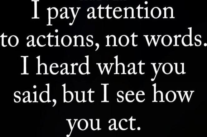 I pay attention to actions, not words. I heard what you said, but I see how you act.