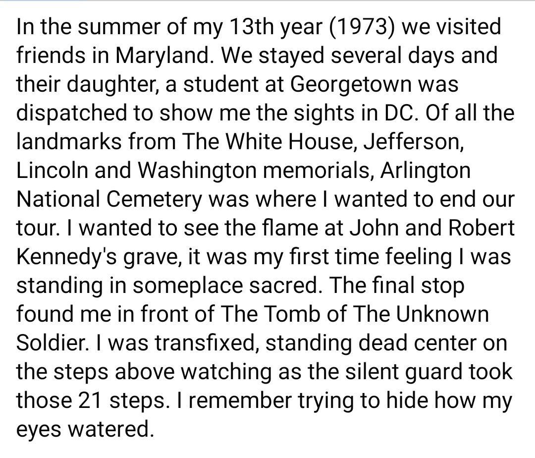 In the summer of my 13th year 1973 we visited friends in Maryland We stayed several days and their daughter a student at Georgetown was dispatched to show me the sights in DC Of all the landmarks from The White House Jefferson Lincoln and Washington memorials Arlington National Cemetery was where wanted to end our tour wanted to see the flame at John and Robert Kennedys grave it was my first time 