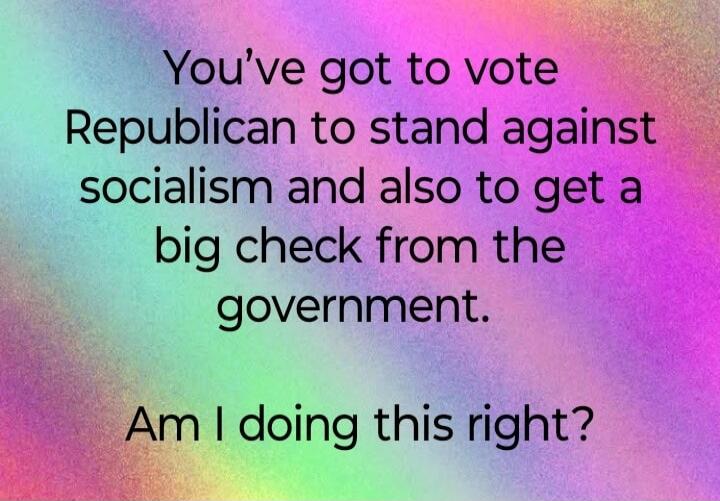 You've got to vote Republican to stand against socialism and also to get a big check from the government. Am I doing this right?