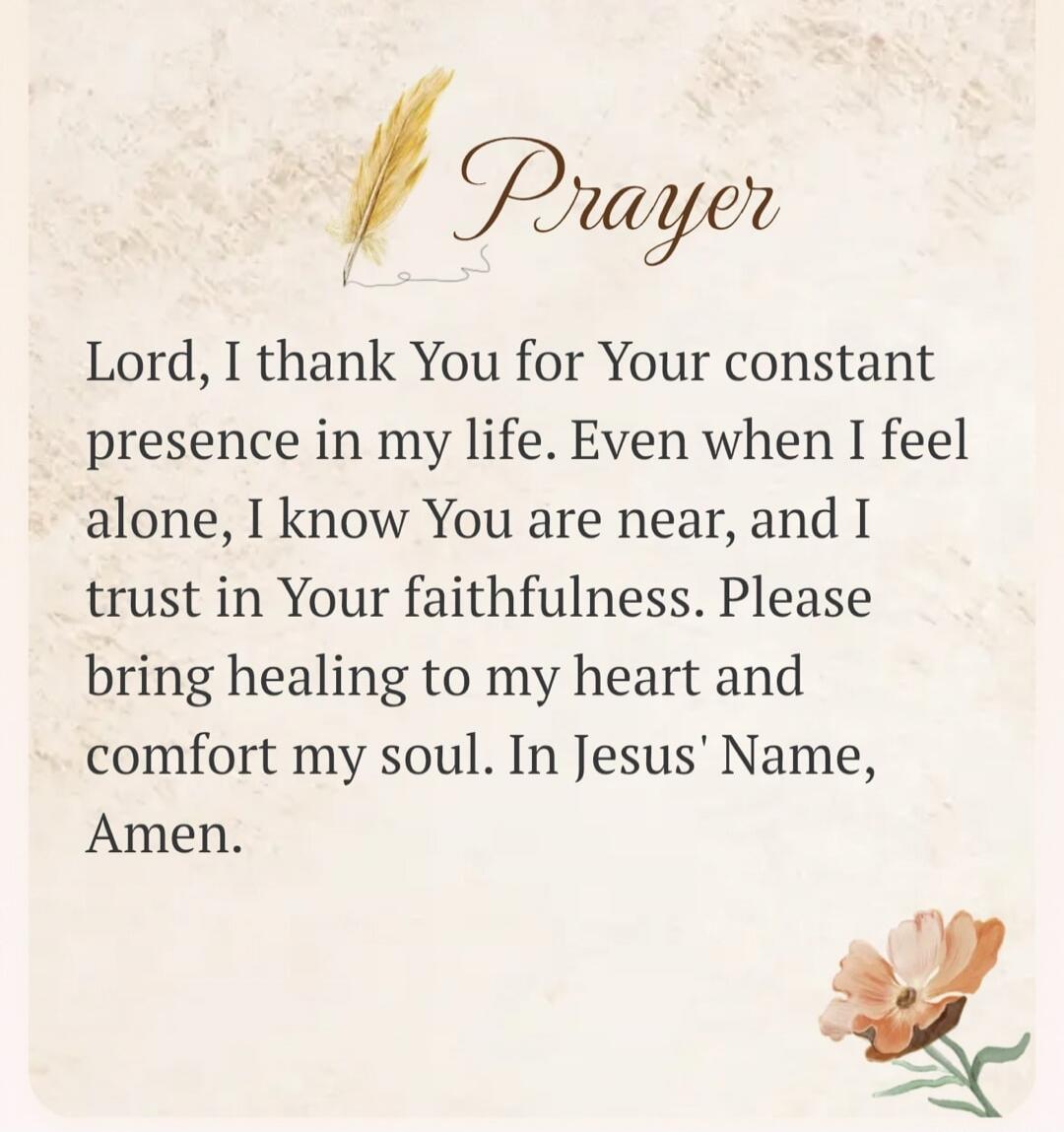 Prayer Lord, I thank You for Your constant presence in my life. Even when I feel alone, I know You are near, and I trust in Your faithfulness. Please bring healing to my heart and comfort my soul. In Jesus' Name, Amen.