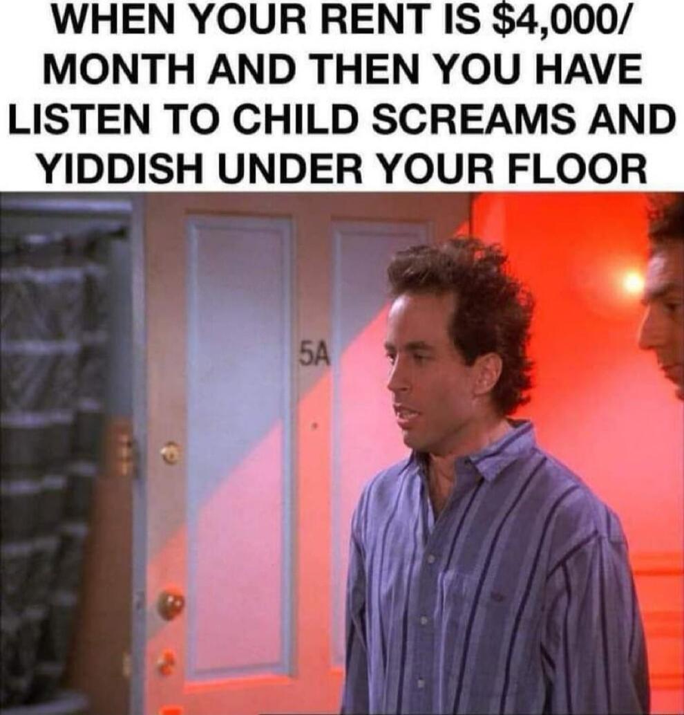 WHEN YOUR RENT IS 4000 MONTH AND THEN YOU HAVE LISTEN TO CHILD SCREAMS AND YIDDISH UNDER YOUR FLOOR