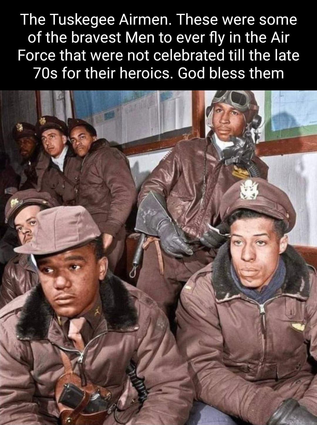 The Tuskegee Airmen These were some of the bravest Men to ever fly in the Air Force that were not celebrated till the late 70s for their heroics God bless them