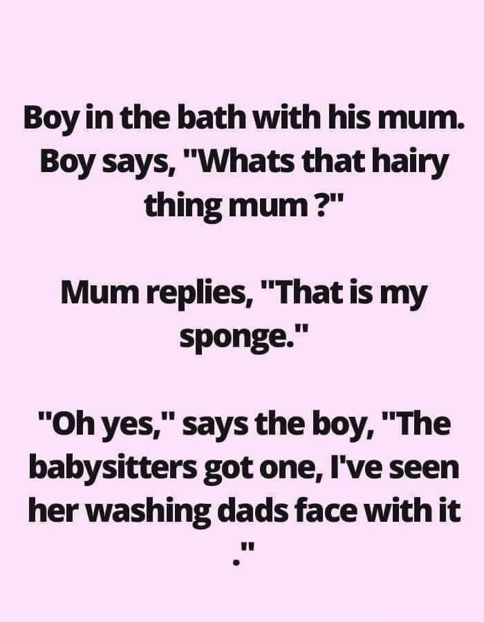 Boy in the bath with his mum Boy says Whats that hairy thing mum Mum replies That is my sponge Oh yes says the boy The babysitters got one Ive seen her washing dads face with it