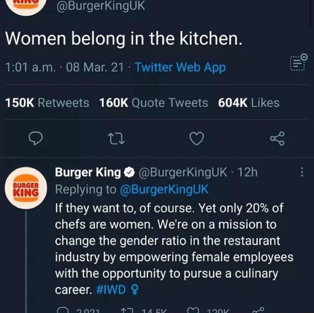 P BurgerkingUk Women belong in the kitchen 101 am 08 Mar 21 Twitter Web App 150K Retweets 160K Quote Tweets 604K Likes e Q Burger King BurgerkingUK 12h Replying to BurgerKingUK If they want to of course Yet only 20 of ESEE E RV ELETES LR change the gender ratio in the restaurant industry by empowering female employees with the opportunity to pursue a culinary career WD P o IR S