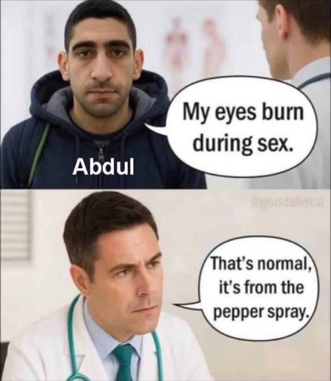 Abdul
My eyes burn during sex.
That's normal, it's from the pepper spray.