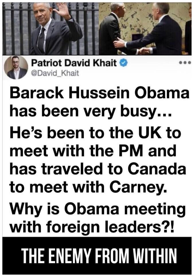 Patriot David Khait @David_Khait Barack Hussein Obama has been very busy... He's been to the UK to meet with the PM and has traveled to Canada to meet with Carney. Why is Obama meeting with foreign leaders?! THE ENEMY FROM WITHIN