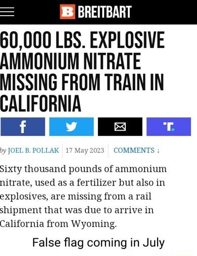 B BREITBART 60000 LBS EXPLOSIVE AMMONIUM NITRATE MISSING FROM TRAIN IN CALIFORNIA N E K M COMMENTS Sixty thousand pounds of ammonium nitrate used as a fertilizer but also in explosives are missing from a rail shipment that was due to arrive in California from Wyoming False flag coming in July