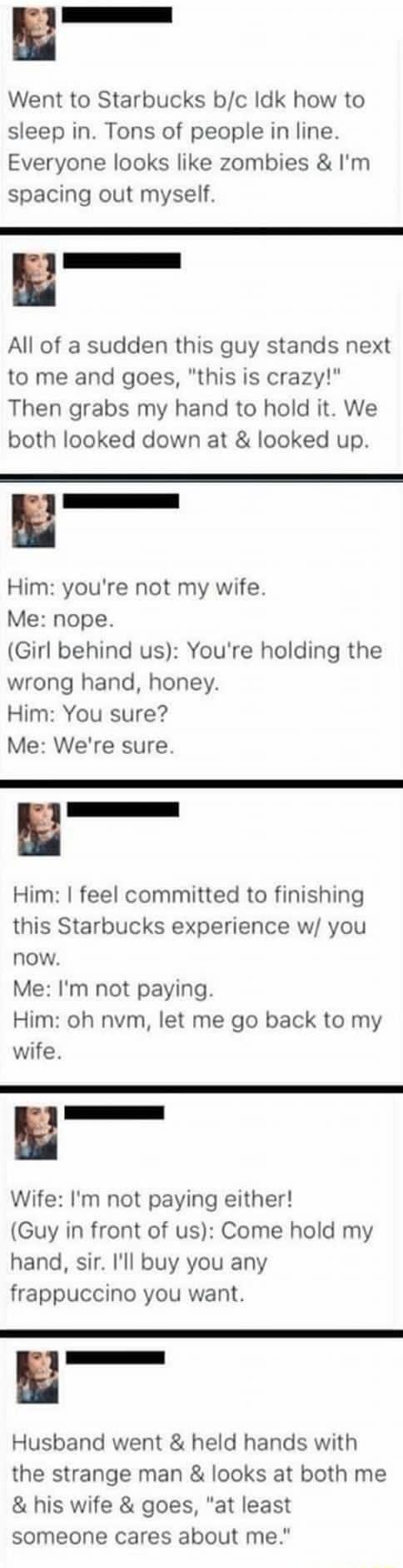 Went to Starbucks bc Idk how to sleep in Tons of people in line Everyone looks like zombies Im spacing out myself All of a sudden this guy stands next to me and goes this is crazy Then grabs my hand to hold it We both looked down at looked up Him youre not my wife Me nope Girl behind us Youre holding the wrong hand honey Him You sure Me Were sure Him feel committed to finishing this Starbucks expe