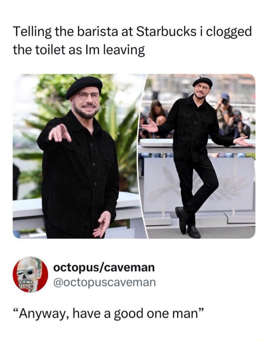 Telling the barista at Starbucks i clogged the toilet as Im leaving Anyway, have a good one man