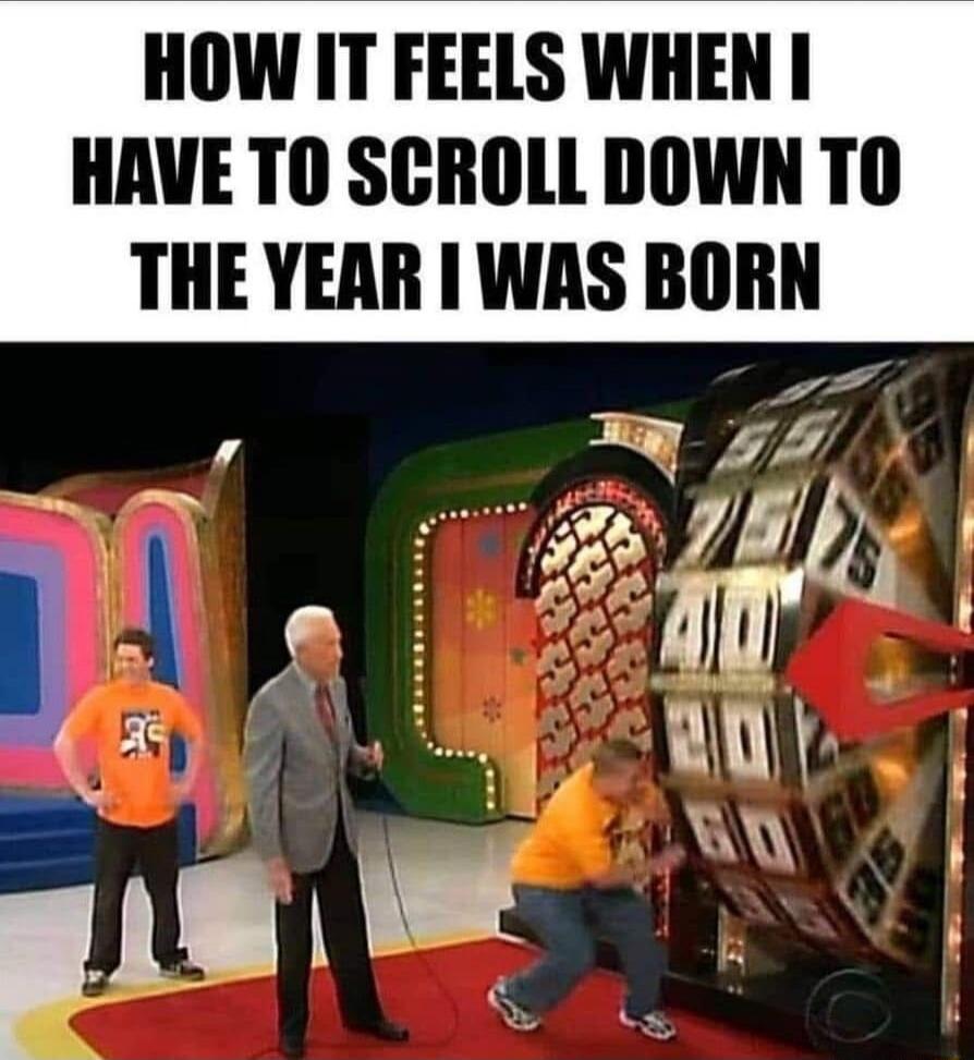HOW IT FEELS WHEN I HAVE TO SCROLL DOWN TO THE YEAR I WAS BORN
