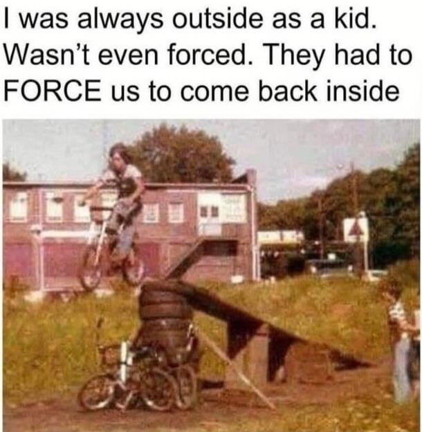 I was always outside as a kid. Wasn't even forced. They had to FORCE us to come back inside