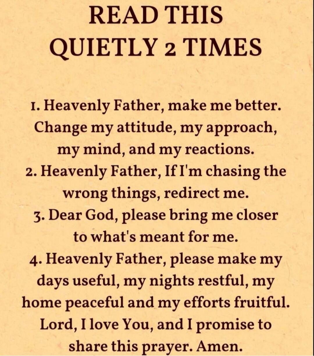READ THIS
QUIETLY 2 TIMES

1. Heavenly Father, make me better. Change my attitude, my approach, my mind, and my reactions.
2. Heavenly Father, If I'm chasing the wrong things, redirect me.
3. Dear God, please bring me closer to what's meant for me.
4. Heavenly Father, please make my days useful, my nights restful, my home peaceful and my efforts fr
