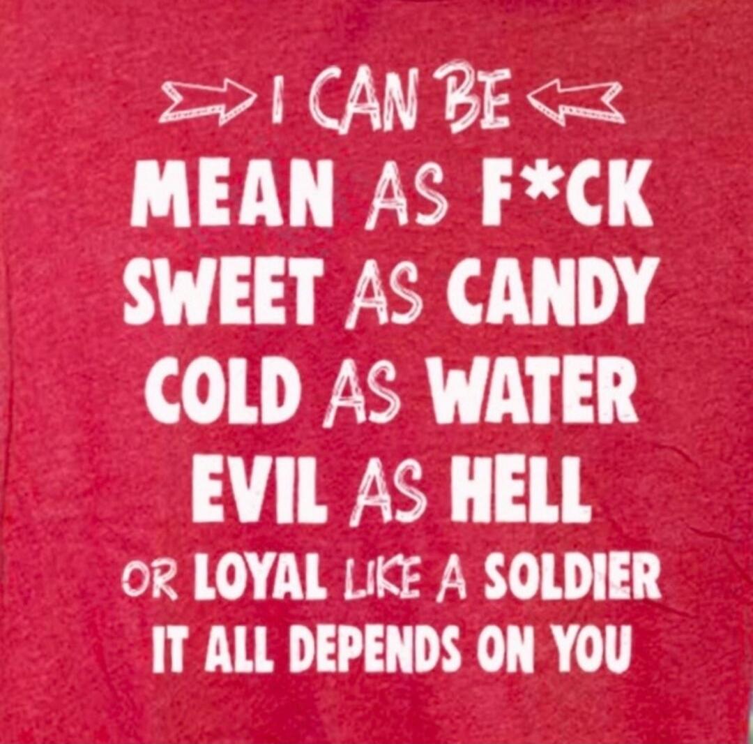 I CAN BE MEAN AS F*CK SWEET AS CANDY COLD AS WATER EVIL AS HELL OR LOYAL LIKE A SOLDIER IT ALL DEPENDS ON YOU