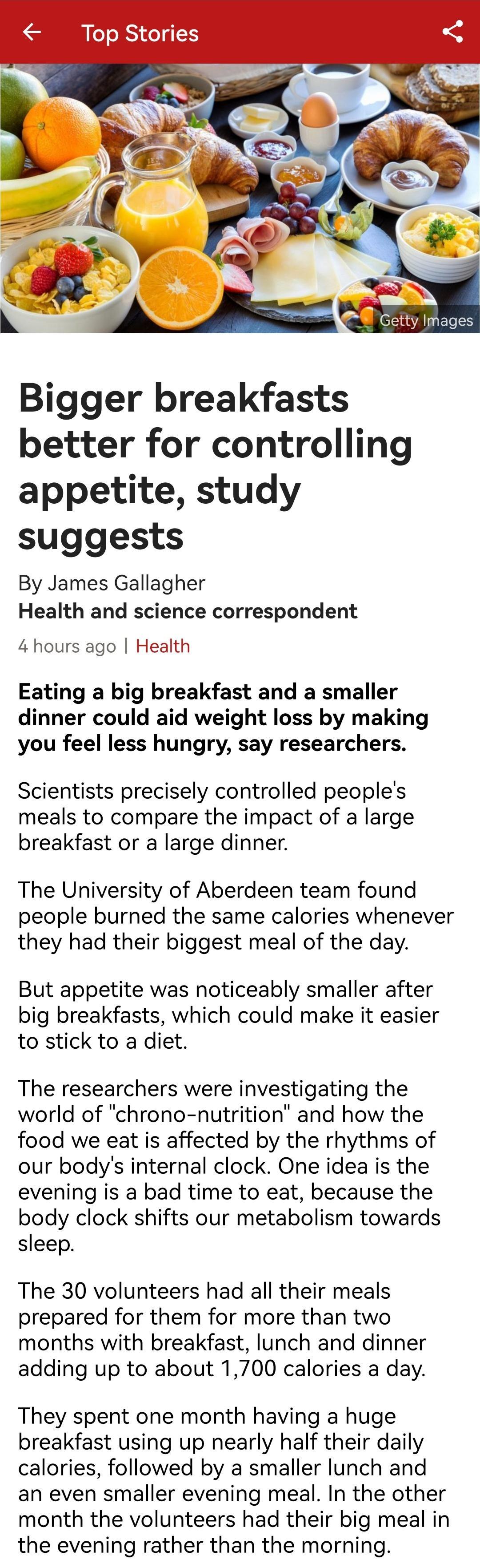 Top Stories Bigger breakfasts better for controlling appetite study suggests By James Gallagher Health and science correspondent 4hours ago Health Eating a big breakfast and a smaller dinner could aid weight loss by making you feel less hungry say researchers Scientists precisely controlled peoples meals to compare the impact of a large breakfast or a large dinner The University of Aberdeen team f