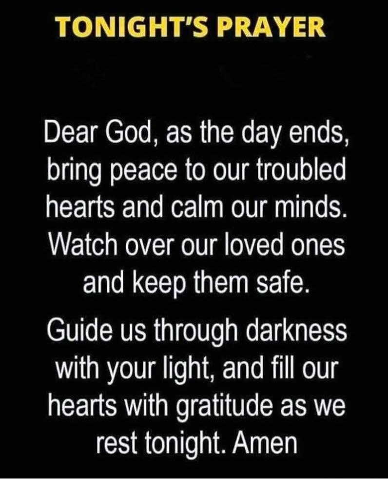 TONIGHT'S PRAYER
Dear God, as the day ends, bring peace to our troubled hearts and calm our minds. Watch over our loved ones and keep them safe. Guide us through darkness with your light, and fill our hearts with gratitude as we rest tonight. Amen