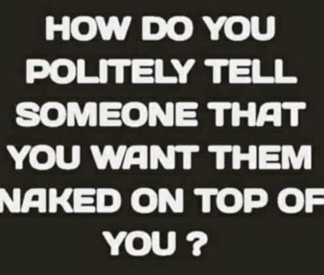 HOW DO YOU POLITELY TELL SOMEONE THAT YOU WANT THEM NAKED ON TOP OF YOU ?