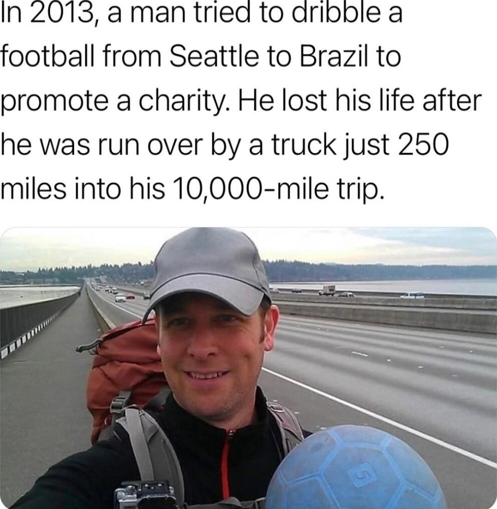 In 2013 a man tried to dribble a football from Seattle to Brazil to promote a charity He lost his life after he was run over by a truck just 250 miles into his 10000 mile trip