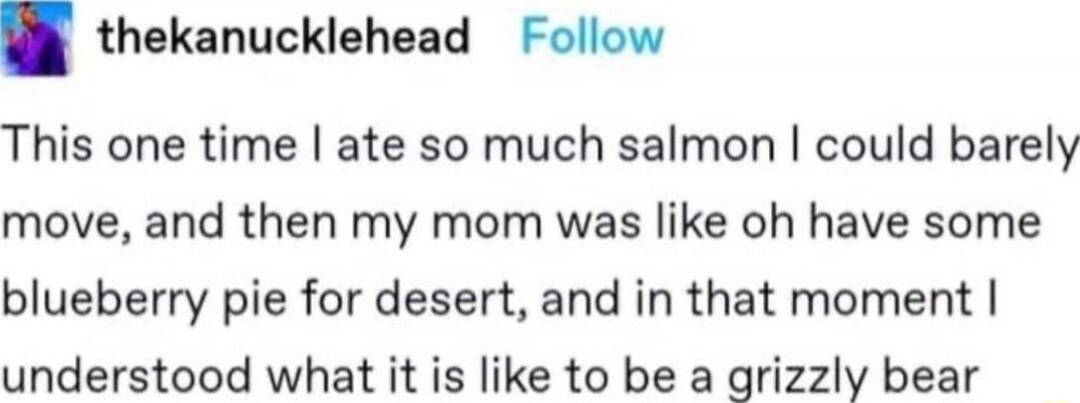 thekanucklehead Follow This one time ate so much salmon could barely move and then my mom was like oh have some blueberry pie for desert and in that moment understood what it is like to be a grizzly bear