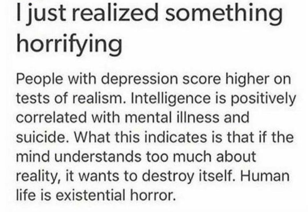 just realized something horrifying People with depression score higher on tests of realism Intelligence is positively correlated with mental illness and suicide What this indicates is that if the mind understands too much about reality it wants to destroy itself Human life is existential horror