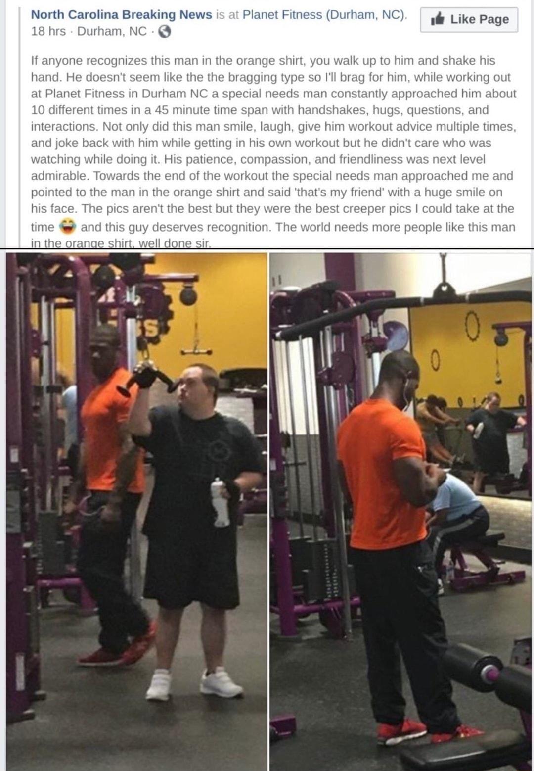 North Carolina Breaking News Planet Fitness rrham NC Like Page 18 hrs Durham NC If anyone recognizes this man in the orange shirt yc alk up to him and shake his hand He doesnt seem like the the bragging type so Ill brag for him while working out at Planet Fitness in Durham NC a special needs man constantly approached him about 10 different times in a 45 minute time span with handshakes hugs questi