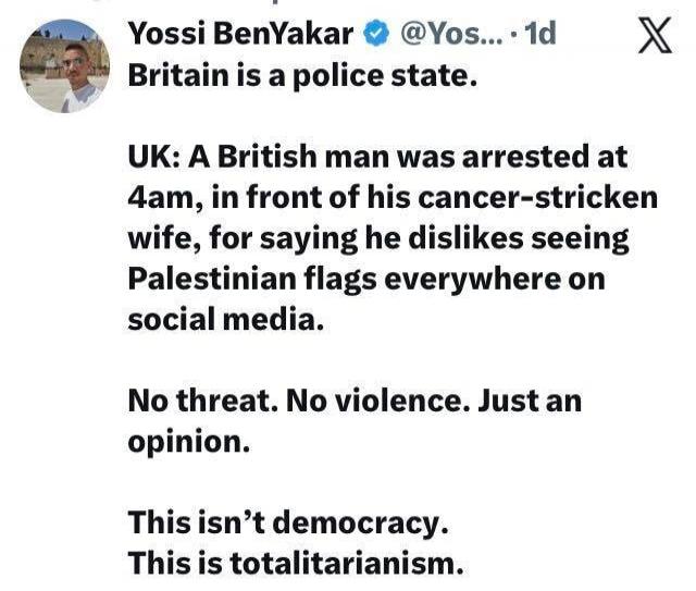 Britain is a police state.
UK: A British man was arrested at 4am, in front of his cancer-stricken wife, for saying he dislikes seeing Palestinian flags everywhere on social media.
No threat. No violence. Just an opinion.
This isn’t democracy. This is totalitarianism.
