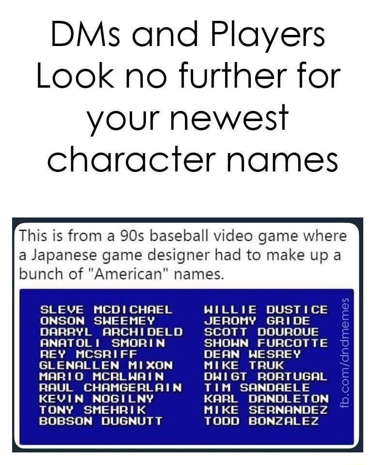 DMs and Players Look no further for your newest character names This is from a 90s baseball video game where a Japanese game designer had to make up a bunch of American names SLEVE MCDICHREL ONSON SHWEEMEY DARRYL ARCHIDELD ANATOL 1 SHMORIN REY MCSRIFF GLENALLEN MIXON MARIO MCRLHWAIN RAUL CHAMGERLAIN KEVIN NOGILNY TONY SMEHRIK BOBSON DUGNUTT WILLIE DUSTICE JEROMY GRIDE SCOTT DOUROUE SHOWN FURCOTTE 